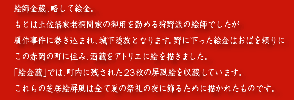 《絵金蔵》
絵師金蔵、略して絵金。
もとは土佐藩家老桐間家の御用を勤める狩野派の絵師でしたが
贋作事件に巻き込まれ、城下追放となります。野に下った絵金はおばを頼りに
この赤岡の町に住み、酒蔵をアトリエに絵を描きました 。
「絵金蔵」では、町内に残された23枚の屏風絵を収蔵しています。
これらの芝居絵屏風は全て夏の祭礼の夜に飾るために描かれたものです。